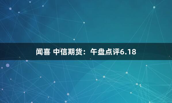 闻喜 中信期货：午盘点评6.18