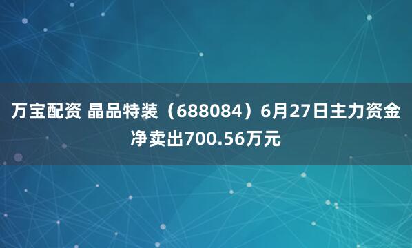 万宝配资 晶品特装（688084）6月27日主力资金净卖出700.56万元