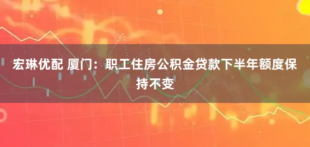 宏琳优配 厦门：职工住房公积金贷款下半年额度保持不变