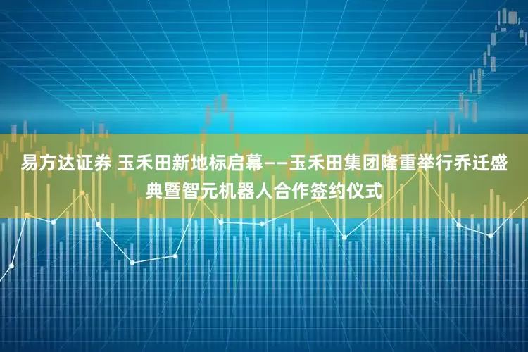 易方达证券 玉禾田新地标启幕——玉禾田集团隆重举行乔迁盛典暨智元机器人合作签约仪式