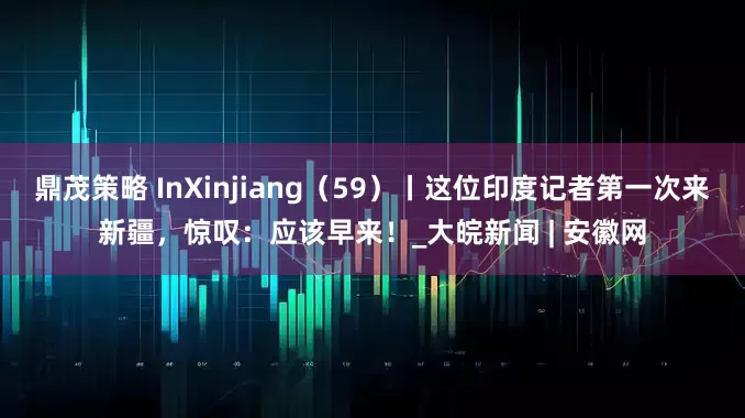 鼎茂策略 InXinjiang（59）丨这位印度记者第一次来新疆，惊叹：应该早来！_大皖新闻 | 安徽网