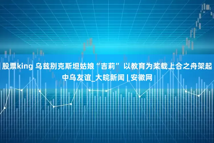 股票king 乌兹别克斯坦姑娘“吉莉” 以教育为桨载上合之舟架起中乌友谊_大皖新闻 | 安徽网