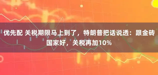 优先配 关税期限马上到了，特朗普把话说透：跟金砖国家好，关税再加10%
