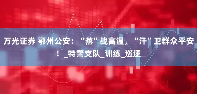 万光证券 鄂州公安：“蒸”战高温，“汗”卫群众平安！_特警支队_训练_巡逻