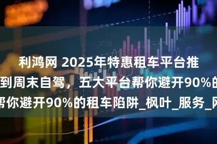 利鸿网 2025年特惠租车平台推荐：从商务接待到周末自驾，五大平台帮你避开90%的租车陷阱_枫叶_服务_网点