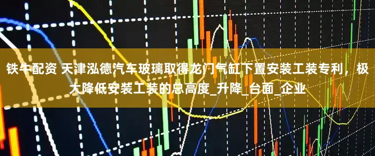 铁牛配资 天津泓德汽车玻璃取得龙门气缸下置安装工装专利，极大降低安装工装的总高度_升降_台面_企业