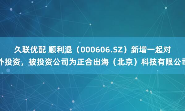 久联优配 顺利退（000606.SZ）新增一起对外投资，被投资公司为正合出海（北京）科技有限公司