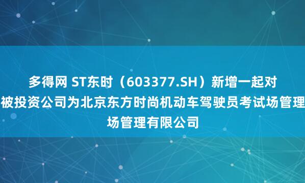 多得网 ST东时（603377.SH）新增一起对外投资，被投资公司为北京东方时尚机动车驾驶员考试场管理有限公司
