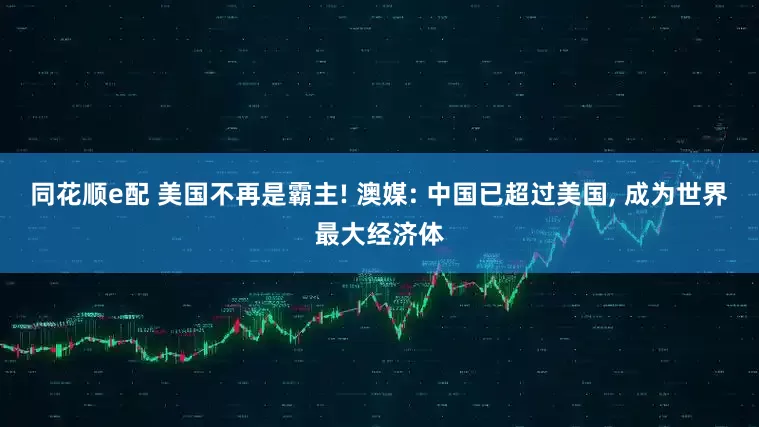 同花顺e配 美国不再是霸主! 澳媒: 中国已超过美国, 成为世界最大经济体