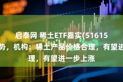 启泰网 稀土ETF嘉实(516150)红盘蓄势，机构：稀土产品价格合理，有望进一步上涨