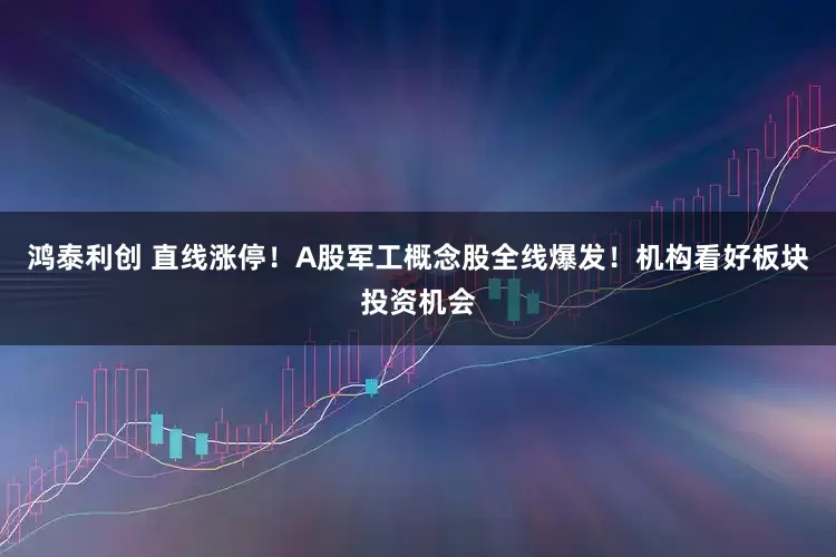 鸿泰利创 直线涨停！A股军工概念股全线爆发！机构看好板块投资机会