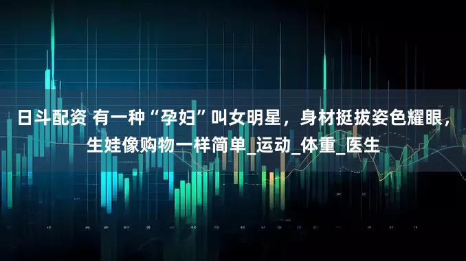 日斗配资 有一种“孕妇”叫女明星，身材挺拔姿色耀眼，生娃像购物一样简单_运动_体重_医生