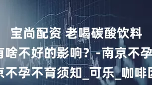 宝尚配资 老喝碳酸饮料，对备孕有啥不好的影响？-南京不孕不育须知_可乐_咖啡因_女性