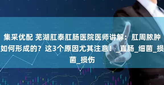 集采优配 芜湖肛泰肛肠医院医师讲解：肛周脓肿是如何形成的？这3个原因尤其注意！_直肠_细菌_损伤