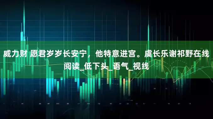 威力财 愿君岁岁长安宁，他特意进宫。虞长乐谢祁野在线阅读_低下头_语气_视线