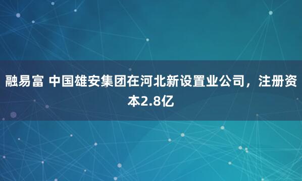 融易富 中国雄安集团在河北新设置业公司，注册资本2.8亿