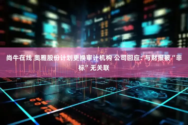 尚牛在线 奥雅股份计划更换审计机构 公司回应: 与财报被“非标”无关联