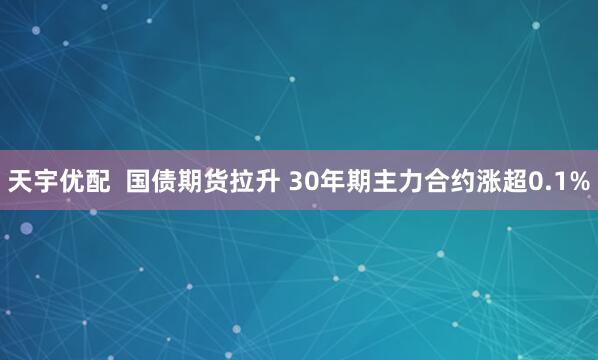 天宇优配  国债期货拉升 30年期主力合约涨超0.1%