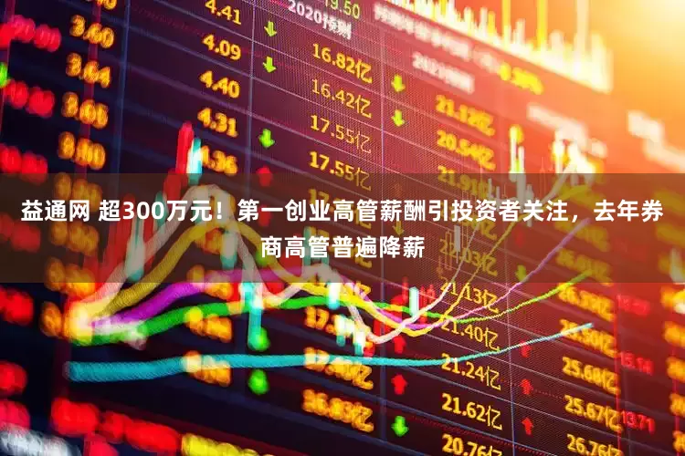 益通网 超300万元！第一创业高管薪酬引投资者关注，去年券商高管普遍降薪