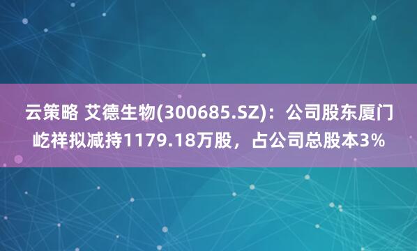 云策略 艾德生物(300685.SZ)：公司股东厦门屹祥拟减持1179.18万股，占公司总股本3%