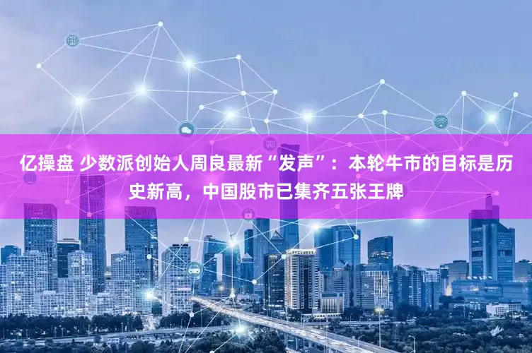 亿操盘 少数派创始人周良最新“发声”：本轮牛市的目标是历史新高，中国股市已集齐五张王牌