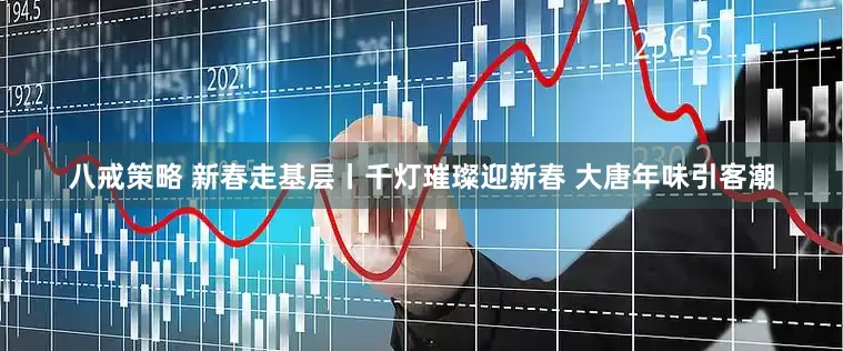 八戒策略 新春走基层丨千灯璀璨迎新春 大唐年味引客潮