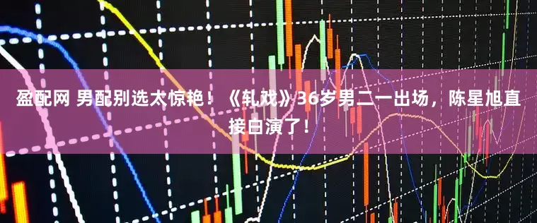 盈配网 男配别选太惊艳！《轧戏》36岁男二一出场，陈星旭直接白演了！