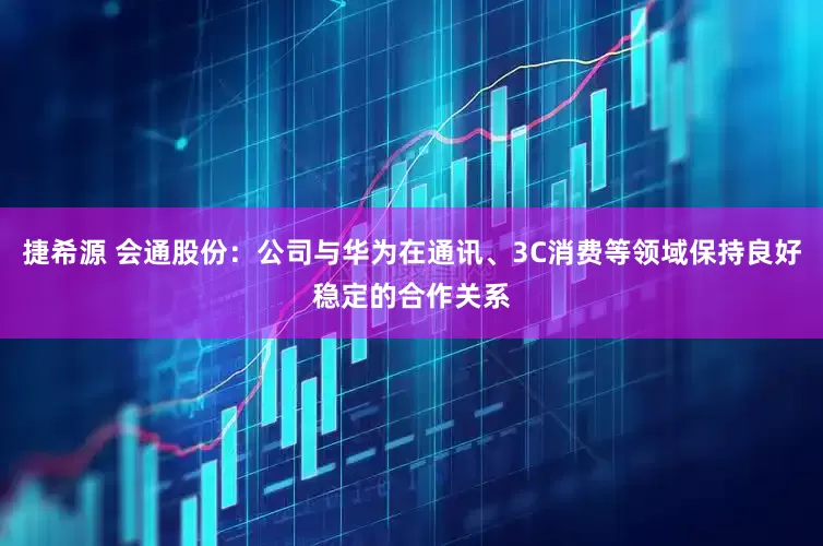 捷希源 会通股份：公司与华为在通讯、3C消费等领域保持良好稳定的合作关系