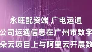 永旺配资端 广电运通：公司子公司运通信息在广州市数字政府一朵云项目上与阿里云开展数据库、商业智能分析工具等方面合作